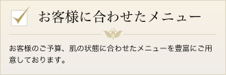 お客様のご予算、肌の状態に合わせたメニューを豊富にご用意しております。