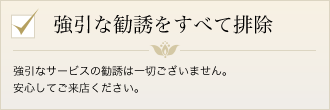 強引な勧誘をすべて排除　強引なサービスの勧誘は一切ございます。